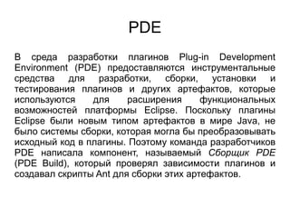 PDE
В среда разработки плагинов Plug-in Development
Environment (PDE) предоставляются инструментальные
средства для разработки, сборки, установки и
тестирования плагинов и других артефактов, которые
используются для расширения функциональных
возможностей платформы Eclipse. Поскольку плагины
Eclipse были новым типом артефактов в мире Java, не
было системы сборки, которая могла бы преобразовывать
исходный код в плагины. Поэтому команда разработчиков
PDE написала компонент, называемый Сборщик PDE
(PDE Build), который проверял зависимости плагинов и
создавал скрипты Ant для сборки этих артефактов.
 