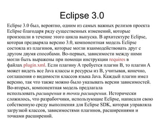 Eclipse 3.0
Eclipse 3.0 был, вероятно, одним из самых важных релизов проекта
Eclipse благодаря ряду существенных изменений, которые
произошли в течение этого цикла выпуска. В архитектуре Eclipse,
которая предваряла версию 3.0, компонентная модель Eclipse
состояла из плагинов, которые могли взаимодействовать друг с
другом двумя способами. Во-первых, зависимости между ними
могли быть выражены при помощи инструкции requires в
файлах plugin.xml. Если плагину A требуется плагин B, то плагин A
может видеть все Java классы и ресурсы из B, учитывая, конечно,
соглашения о видимости классов языка Java. Каждый плагин имел
версию, так что также можно было указывать версии зависимостей.
Во-вторых, компонентная модель предлагала
использовать расширения и точки расширения. Исторически
сложилось, что разработчики, использующие Eclipse, написали свою
собственную среду выполнения для Eclipse SDK, которая управляла
загрузкой классов, зависимостями плагинов, расширениями и
точками расширений.
 