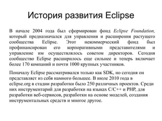 История развития Eclipse
В начале 2004 года был сформирован фонд Eclipse Foundation,
который предназначался для управления и расширения растущего
сообщества Eclipse. Этот некоммерческий фонд был
профинансирован его корпоративными представителями и
управление им осуществлялось советом директоров. Сегодня
сообщество Eclipse расширилось еще сильнее и теперь включает
более 170 компаний и почти 1000 крупных участников.
Поначалу Eclipse рассматривался только как SDK, но сегодня он
представляет из себя намного большее. В июле 2010 года в
eclipse.org в стадии разработки было 250 различных проектов. Среди
них инструментарий для разработки на языках C/C++ и PHP, для
разработки веб-сервисов, разработки на основе моделей, создания
инструментальных средств и многое другое.
 