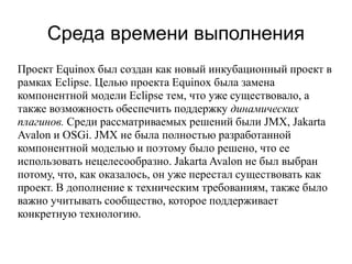 Среда времени выполнения
Проект Equinox был создан как новый инкубационный проект в
рамках Eclipse. Целью проекта Equinox была замена
компонентной модели Eclipse тем, что уже существовало, а
также возможность обеспечить поддержку динамических
плагинов. Среди рассматриваемых решений были JMX, Jakarta
Avalon и OSGi. JMX не была полностью разработанной
компонентной моделью и поэтому было решено, что ее
использовать нецелесообразно. Jakarta Avalon не был выбран
потому, что, как оказалось, он уже перестал существовать как
проект. В дополнение к техническим требованиям, также было
важно учитывать сообщество, которое поддерживает
конкретную технологию.
 