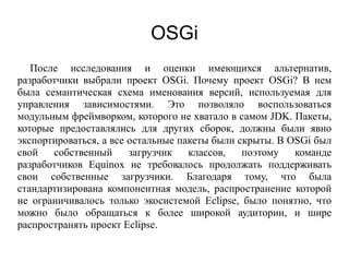 OSGi
После исследования и оценки имеющихся альтернатив,
разработчики выбрали проект OSGi. Почему проект OSGi? В нем
была семантическая схема именования версий, используемая для
управления зависимостями. Это позволяло воспользоваться
модульным фреймворком, которого не хватало в самом JDK. Пакеты,
которые предоставлялись для других сборок, должны были явно
экспортироваться, а все остальные пакеты были скрыты. В OSGi был
свой собственный загрузчик классов, поэтому команде
разработчиков Equinox не требовалось продолжать поддерживать
свои собственные загрузчики. Благодаря тому, что была
стандартизирована компонентная модель, распространение которой
не ограничивалось только экосистемой Eclipse, было понятно, что
можно было обращаться к более широкой аудитории, и шире
распространять проект Eclipse.
 