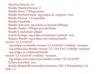 Manifest-Version: 1.0
Bundle-ManifestVersion: 2
Bundle-Name: %Plugin.name
Bundle-SymbolicName: org.eclipse.ui; singleton:=true
Bundle-Version: 3.3.0.qualifier
Bundle-ClassPath: .
Bundle-Activator: org.eclipse.ui.internal.UIPlugin
Bundle-Vendor: %Plugin.providerName
Bundle-Localization: plugin
Export-Package: org.eclipse.ui.internal;x-internal:=true
Require-Bundle: org.eclipse.core.runtime;bundle-
version="[3.2.0,4.0.0)",
org.eclipse.swt;bundle-version="[3.3.0,4.0.0)";visibility:=reexport,
org.eclipse.jface;bundle-version="[3.3.0,4.0.0)";visibility:=reexport,
org.eclipse.ui.workbench;bundle-
version="[3.3.0,4.0.0)";visibility:=reexport,
org.eclipse.core.expressions;bundle-version="[3.3.0,4.0.0)"
Eclipse-LazyStart: true
Bundle-RequiredExecutionEnvironment: CDC-1.0/Foundation-1.0,
J2SE-1.3
 