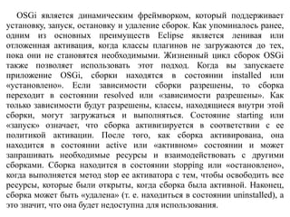 OSGi является динамическим фреймворком, который поддерживает
установку, запуск, остановку и удаление сборок. Как упоминалось ранее,
одним из основных преимуществ Eclipse является ленивая или
отложенная активация, когда классы плагинов не загружаются до тех,
пока они не становятся необходимыми. Жизненный цикл сборок OSGi
также позволяет использовать этот подход. Когда вы запускаете
приложение OSGi, сборки находятся в состоянии installed или
«установлено». Если зависимости сборки разрешены, то сборка
переходит в состоянии resolved или «зависимости разрешены». Как
только зависимости будут разрешены, классы, находящиеся внутри этой
сборки, могут загружаться и выполняться. Состояние starting или
«запуск» означает, что сборка активизируется в соответствии с ее
политикой активации. После того, как сборка активирована, она
находится в состоянии active или «активном» состоянии и может
запрашивать необходимые ресурсы и взаимодействовать с другими
сборками. Сборка находится в состоянии stopping или «остановлено»,
когда выполняется метод stop ее активатора с тем, чтобы освободить все
ресурсы, которые были открыты, когда сборка была активной. Наконец,
сборка может быть «удалена» (т. е. находиться в состоянии uninstalled), а
это значит, что она будет недоступна для использования.
 