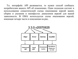 Т.к. интерфейс API развивается, то нужен способ сообщать
потребителям вашего API об изменениях. Один подходов состоит в
использовании семантической схемы именования версий ваших
сборок и указания в манифестах диапазонов версий для вашей
зависимости. В OSGi используется схема именования версий,
имеющая четыре части и показанная на рис.
 