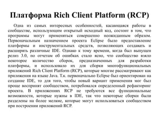 Платформа Rich Client Platform (RCP)
Одна из самых интересных особенностей, касающаяся работы в
сообществе, использующим открытый исходный код, состоит в том, что
программы могут применяться совершенно неожиданным образом.
Первоначальным назначением проекта Eclipse было предоставление
платформы и инструментальных средств, позволяющих создавать и
расширять различные IDE. Однако к тому времени, когда был выпущен
релиз 3.0, по отчетам об ошибках стало ясно, что сообщество взяло
некоторое количество сборок, предназначенных для разработки
платформы, и использовало их для сборки многофункциональных
приложений Rich Client Platform (RCP), которые многие рассматривают как
приложения на языке Java. Т.к. первоначально Eclipse был ориентирован на
создание IDE, то для того, чтобы новый вариант применения мог был
проще воспринят сообществом, потребовался определенный рефакторинг
проекта. В приложениях RCP не требуются все функциональные
возможности, которые нужны в IDE, так что некоторые сборки были
разделены на более мелкие, которые могут использоваться сообществом
при построении приложений RCP.
 