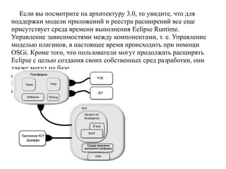 Если вы посмотрите на архитектуру 3.0, то увидите, что для
поддержки модели приложений и реестра расширений все еще
присутствует среда времени выполнения Eclipse Runtime.
Управление зависимостями между компонентами, т. е. Управление
моделью плагинов, в настоящее время происходить при помощи
OSGi. Кроме того, что пользователи могут продолжать расширять
Eclipse с целью создания своих собственных сред разработки, они
также могут на базе
фреймворка приложений
RCP собирать приложения
более общего назначения.
 