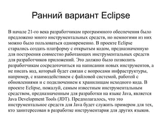 Ранний вариант Eclipse
В начале 21-го века разработчикам программного обеспечения было
предложено много инструментальных средств, но немногими из них
можно было пользоваться одновременно. В проекте Eclipse
старались создать платформу с открытым кодом, предназначенную
для построения совместно работающих инструментальных средств
для разработчиков приложений. Это должно было позволить
разработчикам сосредоточиться на написании новых инструментов, а
не писать код, который будет связан с вопросами инфраструктуры,
например, с взаимодействием с файловой системой, работой с
обновлениями и с подключением к хранилищам исходного кода. В
проекте Eclipse, пожалуй, самым известным инструментальным
средством, предназначенным для разработки на языке Java, является
Java Development Tools (JDT). Предполагалось, что это
инструментальное средств для Java будет служить примером для тех,
кто заинтересован в разработке инструментария для других языков.
 