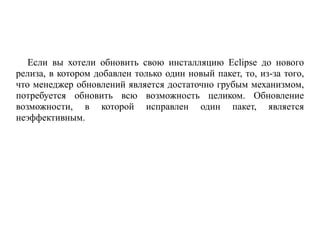 Если вы хотели обновить свою инсталляцию Eclipse до нового
релиза, в котором добавлен только один новый пакет, то, из-за того,
что менеджер обновлений является достаточно грубым механизмом,
потребуется обновить всю возможность целиком. Обновление
возможности, в которой исправлен один пакет, является
неэффективным.
 