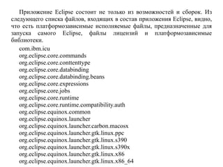 Приложение Eclipse состоит не только из возможностей и сборок. Из
следующего списка файлов, входящих в состав приложения Eclipse, видно,
что есть платформозависимые исполняемые файлы, предназначенные для
запуска самого Eclipse, файлы лицензий и платформозависимые
библиотеки.
com.ibm.icu
org.eclipse.core.commands
org.eclipse.core.conttenttype
org.eclipse.core.databinding
org.eclipse.core.databinding.beans
org.eclipse.core.expressions
org.eclipse.core.jobs
org.eclipse.core.runtime
org.eclipse.core.runtime.compatibility.auth
org.eclipse.equinox.common
org.eclipse.equinox.launcher
org.eclipse.equinox.launcher.carbon.macosx
org.eclipse.equinox.launcher.gtk.linux.ppc
org.eclipse.equinox.launcher.gtk.linux.s390
org.eclipse.equinox.launcher.gtk.linux.s390x
org.eclipse.equinox.launcher.gtk.linux.x86
org.eclipse.equinox.launcher.gtk.linux.x86_64
 