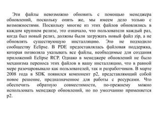 Эти файлы невозможно обновить с помощью менеджера
обновлений, поскольку опять же, мы имеем дело только с
возможностями. Поскольку многие из этих файлов обновлялись в
каждом крупном релизе, это означало, что пользователи каждый раз,
когда был новый релиз, должны были загружать новый файл zip, а не
обновлять существующую инсталляцию. Это не подходило
сообществу Eclipse. В PDE предоставлялась файловая поддержка,
которая позволяла указывать все файлы, необходимые для создания
приложений Eclipse RCP. Однако в менеджере обновлений не было
механизма переноса этих файлов в вашу инсталляцию, что в равной
мере разочаровывало как пользователей, так и разработчиков. В марте
2008 года в SDK появился компонент p2, представляющий собой
новое решение, предназначенное для работы с ресурсами. Что
обеспечить обратную совместимости, по-прежнему можно
использовать менеджер обновлений, но по умолчанию применяется
p2.
 