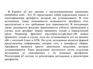 В Equinox p2 все связано с инсталляционными единицами
(installation units - IU). IU представляет собой определение имени и
идентификатора артефакта, который вы устанавливаете. В этих
метаданных также описываются возможности артефакта (что
предлагается) и его требования (его зависимости). В метаданных
также указывается фильтры применимости (область применения) в
случае, если артефакт можно применять только в определенной
среде. Например, фрагмент org.eclipse.swt.gtk.linux.x86 можно
применять только в случае, если вы устанавливаете его на машине
x86 с системой Linux и GTK. По сути, метаданные является формой
представления информации, которая есть в манифесте сборки.
Артефакты являются просто двоичными модулями, которые
устанавливаются. Такое разделение достигается путем отделения
метаданных от описываемых с их помощью артефактов.
Репозиторий p2 состоит из репозитория метаданных и репозитория
артефактов.
 