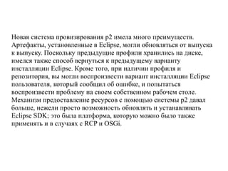 Новая система провизирования p2 имела много преимуществ.
Артефакты, установленные в Eclipse, могли обновляться от выпуска
к выпуску. Поскольку предыдущие профили хранились на диске,
имелся также способ вернуться к предыдущему варианту
инсталляции Eclipse. Кроме того, при наличии профиля и
репозитория, вы могли воспроизвести вариант инсталляции Eclipse
пользователя, который сообщил об ошибке, и попытаться
воспроизвести проблему на своем собственном рабочем столе.
Механизм предоставление ресурсов с помощью системы p2 давал
больше, нежели просто возможность обновлять и устанавливать
Eclipse SDK; это была платформа, которую можно было также
применять и в случаях с RCP и OSGi.
 