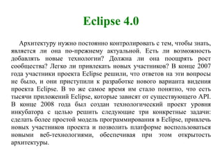 Eclipse 4.0
Архитектуру нужно постоянно контролировать с тем, чтобы знать,
является ли она по-прежнему актуальной. Есть ли возможность
добавлять новые технологии? Должна ли она поощрять рост
сообщества? Легко ли привлекать новых участников? В конце 2007
года участники проекта Eclipse решили, что ответов на эти вопросы
не было, и они приступили к разработке нового варианта видения
проекта Eclipse. В то же самое время им стало понятно, что есть
тысячи приложений Eclipse, которые зависят от существующего API.
В конце 2008 года был создан технологический проект уровня
инкубатора с целью решить следующие три конкретные задачи:
сделать более простой модель программирования в Eclipse, привлечь
новых участников проекта и позволить платформе воспользоваться
новыми веб-технологиями, обеспечивая при этом открытость
архитектуры.
 