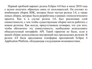 Первый пробный вариант релиза Eclipse 4.0 был в июле 2010 года
с целью получить обратную связь от пользователей. Он состоял из
комбинации сборок SDK, которые были частью релиза 3.6, а также
новых сборок, которые были разработаны в рамках технологического
проекта. Как и в случае релиза 3.0, был реализован слой
совместимости, с тем чтобы существующие сборки могли работать с
новым релизом. Как всегда, присутствовала оговорка, что для того,
чтобы обеспечить эту совместимость. необходимо использовать
общедоступный интерфейс API. Такой гарантии не было, если в
вашей сборке использовался внутренний код предыдущих релизов. В
релизе 4.0 была предложена платформа приложений Eclipse 4
Application Platform, обладающая следующими возможностями.
 