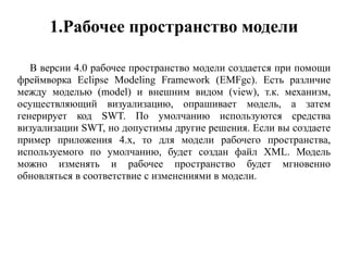 1.Рабочее пространство модели
В версии 4.0 рабочее пространство модели создается при помощи
фреймворка Eclipse Modeling Framework (EMFgc). Есть различие
между моделью (model) и внешним видом (view), т.к. механизм,
осуществляющий визуализацию, опрашивает модель, а затем
генерирует код SWT. По умолчанию используются средства
визуализации SWT, но допустимы другие решения. Если вы создаете
пример приложения 4.x, то для модели рабочего пространства,
используемого по умолчанию, будет создан файл XML. Модель
можно изменять и рабочее пространство будет мгновенно
обновляться в соответствие с изменениями в модели.
 