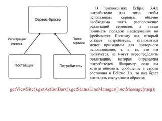 В приложениях Eclipse 3.4.x
потребителю для того, чтобы
использовать сервисы, обычно
необходимо знать расположение
реализаций сервисов, а также
понимать порядок наследования во
фреймворке. Поэтому код, который
создает потребитель, становиться
менее пригодным для повторного
использования, т. к. те, кто им
пользуется, не могут переопределить
реализацию, которая определена
потребителем. Например, если вы
хотите обновить сообщение в строке
состояния в Eclipse 3.x, то код будет
выглядеть следующим образом:
getViewSite().getActionBars().getStatusLineManager().setMessage(msg);
 