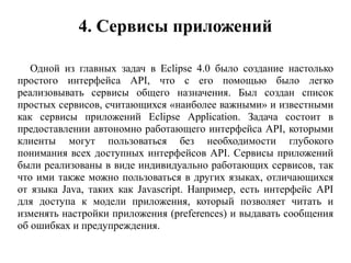 4. Сервисы приложений
Одной из главных задач в Eclipse 4.0 было создание настолько
простого интерфейса API, что с его помощью было легко
реализовывать сервисы общего назначения. Был создан список
простых сервисов, считающихся «наиболее важными» и известными
как сервисы приложений Eclipse Application. Задача состоит в
предоставлении автономно работающего интерфейса API, которыми
клиенты могут пользоваться без необходимости глубокого
понимания всех доступных интерфейсов API. Сервисы приложений
были реализованы в виде индивидуально работающих сервисов, так
что ими также можно пользоваться в других языках, отличающихся
от языка Java, таких как Javascript. Например, есть интерфейс API
для доступа к модели приложения, который позволяет читать и
изменять настройки приложения (preferences) и выдавать сообщения
об ошибках и предупреждения.
 