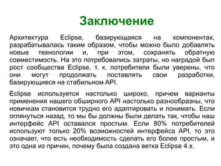 Заключение
Архитектура Eclipse, базирующаяся на компонентах,
разрабатывалась таким образом, чтобы можно было добавлять
новые технологии и, при этом, сохранять обратную
совместимость. На это потребовались затраты, но наградой был
рост сообщества Eclipse, т. к. потребители были уверены, что
они могут продолжать поставлять свои разработки,
базирующиеся на стабильном API.
Eclipse используется настолько широко, причем варианты
применения нашего обширного API настолько разнообразны, что
новичкам становится трудно его адаптировать и понимать. Если
оглянуться назад, то мы бы должны были делать так, чтобы наш
интерфейс API оставался простым. Если 80% потребителей
используют только 20% возможностей интерфейса API, то это
означает, что есть необходимость сделать его более простым, и
это одна из причин, почему была создана ветка Eclipse 4.х.
 