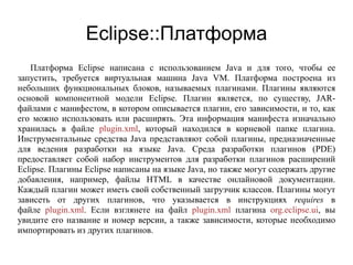 Eclipse::Платформа
Платформа Eclipse написана с использованием Java и для того, чтобы ее
запустить, требуется виртуальная машина Java VM. Платформа построена из
небольших функциональных блоков, называемых плагинами. Плагины являются
основой компонентной модели Eclipse. Плагин является, по существу, JAR-
файлами с манифестом, в котором описывается плагин, его зависимости, и то, как
его можно использовать или расширять. Эта информация манифеста изначально
хранилась в файле plugin.xml, который находился в корневой папке плагина.
Инструментальные средства Java представляют собой плагины, предназначенные
для ведения разработки на языке Java. Среда разработки плагинов (PDE)
предоставляет собой набор инструментов для разработки плагинов расширений
Eclipse. Плагины Eclipse написаны на языке Java, но также могут содержать другие
добавления, например, файлы HTML в качестве онлайновой документации.
Каждый плагин может иметь свой собственный загрузчик классов. Плагины могут
зависеть от других плагинов, что указывается в инструкциях requires в
файле plugin.xml. Если взглянете на файл plugin.xml плагина org.eclipse.ui, вы
увидите его название и номер версии, а также зависимости, которые необходимо
импортировать из других плагинов.
 