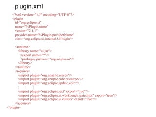 plugin.xml
<?xml version="1.0" encoding="UTF-8"?>
<plugin
id="org.eclipse.ui"
name="%Plugin.name"
version="2.1.1"
provider-name="%Plugin.providerName"
class="org.eclipse.ui.internal.UIPlugin">
<runtime>
<library name="ui.jar">
<export name="*"/>
<packages prefixes="org.eclipse.ui"/>
</library>
</runtime>
<requires>
<import plugin="org.apache.xerces"/>
<import plugin="org.eclipse.core.resources"/>
<import plugin="org.eclipse.update.core"/>
: : :
<import plugin="org.eclipse.text" export="true"/>
<import plugin="org.eclipse.ui.workbench.texteditor" export="true"/>
<import plugin="org.eclipse.ui.editors" export="true"/>
</requires>
</plugin>
 