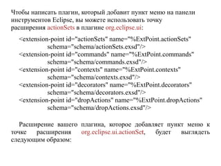 Чтобы написать плагин, который добавит пункт меню на панели
инструментов Eclipse, вы можете использовать точку
расширения actionSets в плагине org.eclipse.ui:
<extension-point id="actionSets" name="%ExtPoint.actionSets"
schema="schema/actionSets.exsd"/>
<extension-point id="commands" name="%ExtPoint.commands"
schema="schema/commands.exsd"/>
<extension-point id="contexts" name="%ExtPoint.contexts"
schema="schema/contexts.exsd"/>
<extension-point id="decorators" name="%ExtPoint.decorators"
schema="schema/decorators.exsd"/>
<extension-point id="dropActions" name="%ExtPoint.dropActions"
schema="schema/dropActions.exsd"/>
Расширение вашего плагина, которое добавляет пункт меню к
точке расширения org.eclipse.ui.actionSet, будет выглядеть
следующим образом:
 