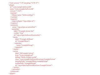<?xml version="1.0" encoding="UTF-8"?>
<plugin
id="com.example.helloworld"
name="com.example.helloworld"
version="1.0.0">
<runtime>
<library name="helloworld.jar"/>
</runtime>
<requires>
<import plugin="org.eclipse.ui"/>
</requires>
<extension
point="org.eclipse.ui.actionSets">
<actionSet
label="Example Action Set"
visible="true"
id="org.eclipse.helloworld.actionSet">
<menu
label="Example &Menu"
id="exampleMenu">
<separator
name="exampleGroup">
</separator>
</menu>
<action
label="&Example Action"
icon="icons/example.gif"
tooltip="Hello, Eclipse world"
class="com.example.helloworld.actions.ExampleAction"
menubarPath="exampleMenu/exampleGroup"
toolbarPath="exampleGroup"
id="org.eclipse.helloworld.actions.ExampleAction">
</action>
</actionSet>
</extension>
</plugin>
 