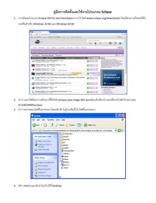 คู่มือการติดตั้งและใช้งานโปรแกรม Eclipse 
1. ดาวน์โหลดโปรแกรม Eclipse IDE for Java Developers จากเว็บไซต์ www.eclipse.org/downloads/ โดยเลือกดาวน์โหลดได้ทั้ง เวอร์ชันสาหรับ Windows 32 Bit และ Windows 64 Bit 
2. ทาการแตกไฟล์โดยการคลิกขวาที่ชื่อไฟล์ (eclipse-java-indigo-SR1-win32) แล้วเลือกตาแหน่งที่จะเก็บไฟล์ ตัวอย่างเช่น D:54019999eclipse 
3. ทาการตรวจสอบไฟล์ที่แตกออกมาโดยคลิกเข้าไปดูในแฟ้มที่เก็บไฟล์ที่แตกออกมา 
4. สร้าง short cut แล้วนาไปเก็บไว้ที่ Desktop  