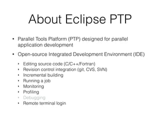About Eclipse PTP
• Parallel Tools Platform (PTP) designed for parallel
application development
• Open-source Integrated Development Environment (IDE)
‣ Editing source code (C/C++/Fortran)
‣ Revision control integration (git, CVS, SVN)
‣ Incremental building
‣ Running a job
‣ Monitoring
‣ Proﬁling
‣ Debugging
‣ Remote terminal login
 
