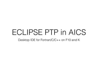ECLIPSE PTP in AICS
Desktop IDE for Fortran/C/C++ on F10 and K
 