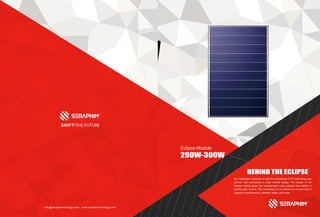 info@seraphim-energy.com www.seraphim-energy.com
BEHIND THE ECLIPSE
We challenged ourselves to push the boundaries of PV technology and
pioneer new innovations in solar module design. The design of the
Eclipse module takes into consideration every element that defines a
perfect solar module. The culmination of our efforts is a module that is
superior in performance, reliability, safety, and value.
Eclipse Module
290W-300W
 