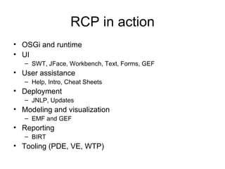 RCP in action OSGi and runtime UI SWT, JFace, Workbench, Text, Forms, GEF User assistance Help, Intro, Cheat Sheets Deployment JNLP, Updates Modeling and visualization EMF and GEF Reporting BIRT Tooling (PDE, VE, WTP) 