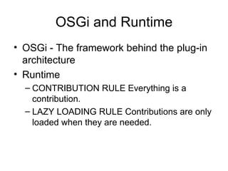 OSGi and Runtime OSGi - The framework behind the plug-in architecture Runtime  CONTRIBUTION RULE Everything is a contribution. LAZY LOADING RULE Contributions are only loaded when they are needed. 