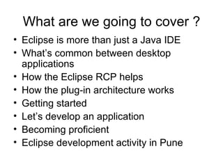 What are we going to cover ? Eclipse is more than just a Java IDE What’s common between desktop applications How the Eclipse RCP helps How the plug-in architecture works Getting started Let’s develop an application Becoming proficient Eclipse development activity in Pune 