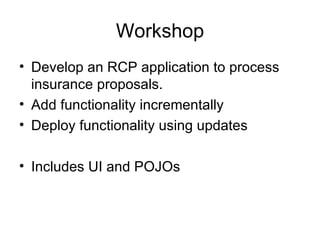 Workshop Develop an RCP application to process insurance proposals. Add functionality incrementally Deploy functionality using updates Includes UI and POJOs 