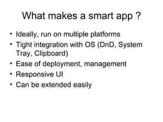 What makes a smart app ? Ideally, run on multiple platforms Tight integration with OS (DnD, System Tray, Clipboard) Ease of deployment, management Responsive UI Can be extended easily 