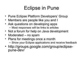 Eclipse in Pune Pune Eclipse Platform Developers’ Group Members are people like you and I Ask questions on developing apps Most responses will be links to articles Not a forum for help on Java development Moderated – no spam Plans for meetings once a month Show your Eclipse applications and receive feedback http://groups.google.com/group/eclipse-pune-dev/ 
