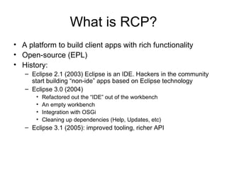 What is RCP? A platform to build client apps with rich functionality Open-source (EPL) History: Eclipse 2.1 (2003) Eclipse is an IDE. Hackers in the community start building “non-ide” apps based on Eclipse technology Eclipse 3.0 (2004)  Refactored out the “IDE” out of the workbench An empty workbench Integration with OSGi Cleaning up dependencies (Help, Updates, etc) Eclipse 3.1 (2005): improved tooling, richer API 