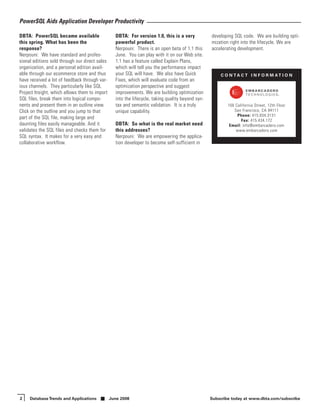PowerSQL Aids Application Developer Productivity

DBTA: PowerSQL became available                   DBTA: For version 1.0, this is a very            developing SQL code. We are building opti-
this spring. What has been the                    powerful product.                                mization right into the lifecycle. We are
response?                                         Nerpouni: There is an open beta of 1.1 this      accelerating development.
Nerpouni: We have standard and profes-            June. You can play with it on our Web site.
sional editions sold through our direct sales     1.1 has a feature called Explain Plans,
organization, and a personal edition avail-       which will tell you the performance impact
able through our ecommerce store and thus         your SQL will have. We also have Quick               C O N TA C T I N F O R M AT I O N
have received a lot of feedback through var-      Fixes, which will evaluate code from an
ious channels. They particularly like SQL         optimization perspective and suggest
Project Insight, which allows them to import      improvements. We are building optimization
SQL files, break them into logical compo-         into the lifecycle, taking quality beyond syn-
nents and present them in an outline view.        tax and semantic validation. It is a truly               100 California Street, 12th Floor
Click on the outline and you jump to that         unique capability.                                          San Francisco, CA 94111
                                                                                                                Phone: 415.834.3131
part of the SQL file, making large and                                                                            Fax: 415.434.172
daunting files easily manageable. And it          DBTA: So what is the real market need                     Email: info@embarcadero.com
validates the SQL files and checks them for       this addresses?                                              www.embarcadero.com
SQL syntax. It makes for a very easy and          Nerpouni: We are empowering the applica-
collaborative workflow.                           tion developer to become self-sufficient in




2    Database Trends and Applications           June 2008                                          Subscribe today at www.dbta.com/subscribe
 