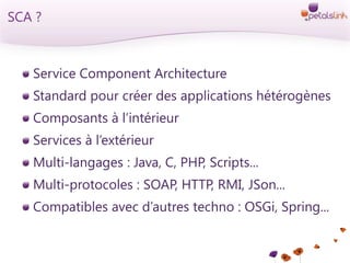 Service Component ArchitectureStandard pour créer des applications hétérogènesComposants à l’intérieurServices à l’extérieurMulti-langages : Java, C, PHP, Scripts...Multi-protocoles : SOAP, HTTP, RMI, JSon...Compatibles avec d’autres techno : OSGi, Spring...SCA ?