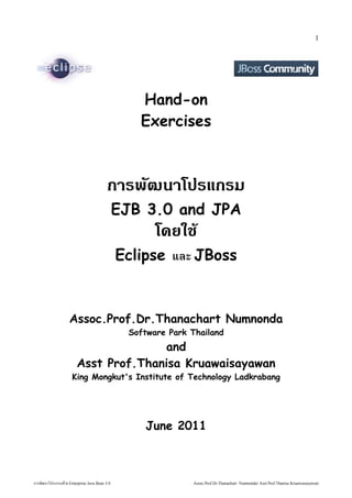 1




                                                           Hand-on
                                                           Exercises



                                                 การพัฒนฒนาโปรแกรม
                                                       EJB 3.0 and JPA
                                                               โดยใช้੼ 
                                                       Eclipse และ JBoss



                        Assoc.Prof.Dr.Thanachart Numnonda
                                                         Software Park Thailand
                                           and
                             Asst Prof.Thanisa Kruawaisayawan
                          King Mongkut's Institute of Technology Ladkrabang




                                                            June 2011



การพัฒนฒนาโปรแกรมด้วย Entวย Enterprise Java Bean 3.0                   Assoc.Prof.Dr.Thanachart Numnonda/ Asst Prof.Thanisa Kruawaisayawan
 