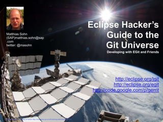Eclipse Hacker’s
 Matthias Sohn
 (SAP)matthias.sohn@sap                                                                                   Guide to the
 .com
 twitter: @masohn
                                                                                                         Git Universe
                                                                                                                  Developing with EGit and Friends




                                                                                                                      http://eclipse.org/jgit
                                                                                                                     http://eclipse.org/egit
                                                                                                           http://code.google.com/p/gerrit




background photo courtesy of Eclipse Hacker’s Guide to the Git Universe | ©
                             NASA http://www.nasa.gov/multimedia/guidelines/index.html   2011 by M. Sohn
 