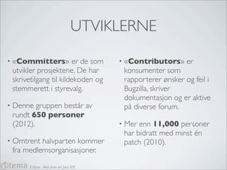 UTVIKLERNE

•   «Committers» er de som                 •   «Contributors» er
    utvikler prosjektene. De har               konsumenter som
    skrivetilgang til kildekoden og            rapporterer ønsker og feil i
    stemmerett i styrevalg.                    Bugzilla, skriver
                                               dokumentasjon og er aktive
•   Denne gruppen består av                    på diverse forum.
    rundt 650 personer
    (2012).                                •   Mer enn 11,000 personer
                                               har bidratt med minst én
•   Omtrent halvparten kommer                  patch (2010).
    fra medlemsorganisasjoner.
         Eclipse - Ikke bare en Java IDE
 