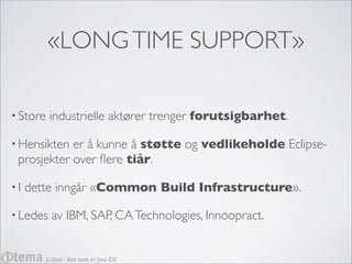 «LONG TIME SUPPORT»

• Store    industrielle aktører trenger forutsigbarhet.

• Hensikten er å kunne å støtte og vedlikeholde Eclipse-
 prosjekter over ﬂere tiår.

•I   dette inngår «Common Build Infrastructure».

• Ledes     av IBM, SAP, CA Technologies, Innoopract.


          Eclipse - Ikke bare en Java IDE
 