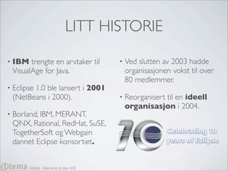LITT HISTORIE

•   IBM trengte en arvtaker til            •   Ved slutten av 2003 hadde
    VisualAge for Java.                        organisasjonen vokst til over
                                               80 medlemmer.
•   Eclipse 1.0 ble lansert i 2001
    (NetBeans i 2000).                     •   Reorganisert til en ideell
                                               organisasjon i 2004.
•   Borland, IBM, MERANT,
    QNX, Rational, RedHat, SuSE,
    TogetherSoft og Webgain
    dannet Eclipse konsortiet.


         Eclipse - Ikke bare en Java IDE
 