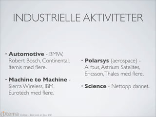 INDUSTRIELLE AKTIVITETER


• Automotive    - BMW,
 Robert Bosch, Continental,             • Polarsys   (aerospace) -
 Itemis med ﬂere.                        Airbus, Astrium Satelites,
                                         Ericsson, Thales med ﬂere.
• Machine   to Machine -
 Sierra Wireless, IBM,                  • Science   - Nettopp dannet.
 Eurotech med ﬂere.


      Eclipse - Ikke bare en Java IDE
 