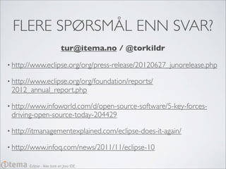 FLERE SPØRSMÅL ENN SVAR?
                            tur@itema.no / @torkildr

• http://www.eclipse.org/org/press-release/20120627_junorelease.php

• http://www.eclipse.org/org/foundation/reports/
 2012_annual_report.php

• http://www.infoworld.com/d/open-source-software/5-key-forces-
 driving-open-source-today-204429

• http://itmanagementexplained.com/eclipse-does-it-again/

• http://www.infoq.com/news/2011/11/eclipse-10

       Eclipse - Ikke bare en Java IDE
 
