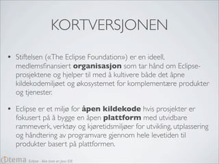 KORTVERSJONEN
•   Stiftelsen («The Eclipse Foundation») er en ideell,
    medlemsﬁnansiert organisasjon som tar hånd om Eclipse-
    prosjektene og hjelper til med å kultivere både det åpne
    kildekodemiljøet og økosystemet for komplementære produkter
    og tjenester.

•   Eclipse er et miljø for åpen kildekode hvis prosjekter er
    fokusert på å bygge en åpen plattform med utvidbare
    rammeverk, verktøy og kjøretidsmiljøer for utvikling, utplassering
    og håndtering av programvare gjennom hele levetiden til
    produkter basert på plattformen.

        Eclipse - Ikke bare en Java IDE
 