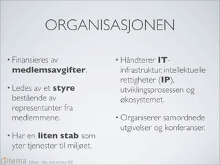 ORGANISASJONEN

• Finansieres
        av                                • Håndterer  IT-
 medlemsavgifter.                          infrastruktur, intellektuelle
                                           rettigheter (IP),
• Ledesav et styre                         utviklingsprosessen og
 bestående av                              økosystemet.
 representanter fra
 medlemmene.                              • Organiserer samordnede
                                           utgivelser og konferanser.
• Har en liten stab som
 yter tjenester til miljøet.
        Eclipse - Ikke bare en Java IDE
 