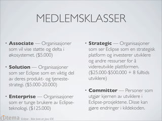 MEDLEMSKLASSER
•   Associate — Organisasjoner              •   Strategic — Organisasjoner
    som vil vise støtte og delta i              som ser Eclipse som en strategisk
    økosystemet. ($5.000)                       platform og investerer utviklere
                                                og andre ressurser for å
•   Solution — Organisasjoner                   videreutvikle plattformen.
    som ser Eclipse som en viktig del           ($25.000-$500.000 + 8 fulltids
    av deres produkt- og tjeneste-              utviklere)
    strategi. ($5.000-20.000)
                                            •   Committer — Personer som
•   Enterprise — Organisasjoner                 utgjør kjernen av utviklere i
    som er tunge brukere av Eclipse-            Eclipse-prosjektene. Disse kan
    teknologi. ($125.000)                       gjøre endringer i kildekoden.

          Eclipse - Ikke bare en Java IDE
 
