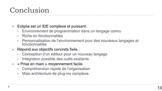 Conclusion

   Eclipse est un IDE complexe et puissant:
     Environnement de programmation dans un langage connu
     Riche en fonctionnalités
     Personnalisation de l’environnement pour des nouveaux langages et
       fonctionnalités
   Répond aux objectifs concrets fixés :
     Conception d’un éditeur pour un nouveau langage
     Intégration possible des outils existants
   « Prise en main » moyennement facile
     Compréhension rapide de l’organisation
     Mais architecture de plug-ins complexe



         14
                                                                          13
 